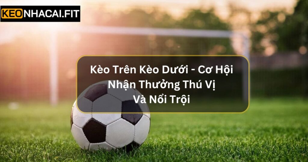 Kèo Trên Kèo Dưới - Cơ Hội Nhận Thưởng Thú Vị Và Nổi Trội