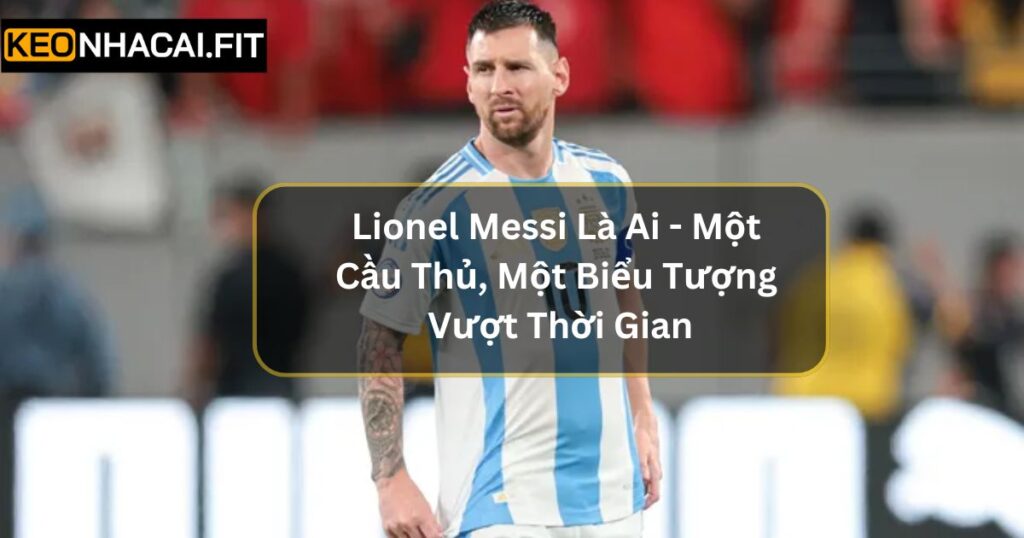 Lionel Messi Là Ai - Một Cầu Thủ, Một Biểu Tượng Vượt Thời Gian